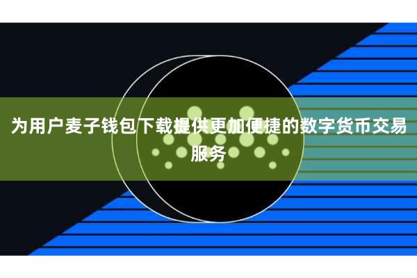为用户麦子钱包下载提供更加便捷的数字货币交易服务